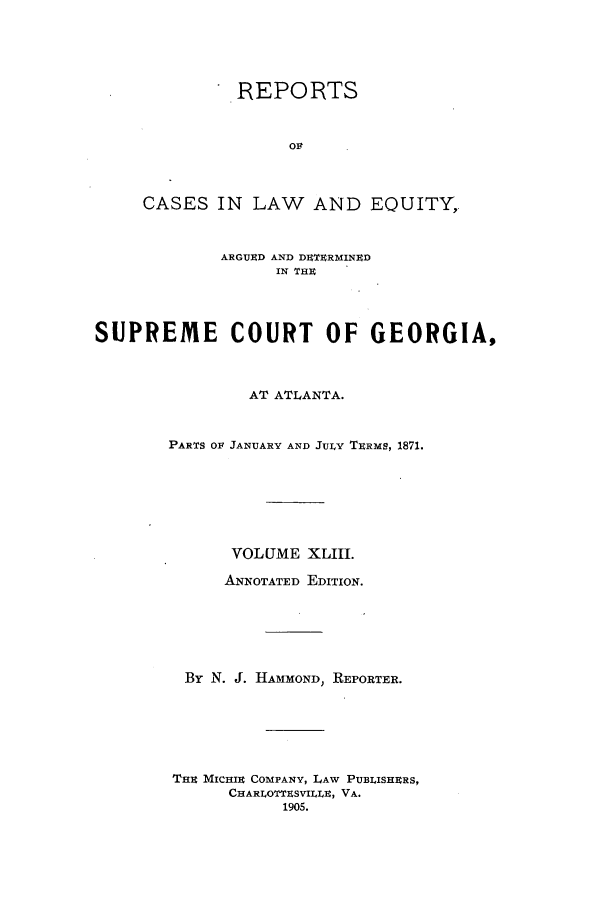 handle is hein.statereports/repclweqgeo0043 and id is 1 raw text is: REPORTS
Olt
CASES IN LAW AND EQUITY,
ARGUED AND DUETRMINRD
IN THU
SUPREME COURT OF GEORGIA,
AT ATLANTA.
PARTS 01 JANUARY AND JULY TERMS, 1871.
VOLUME XLIII.
ANNOTATED EDITION.
By N. J. HAMMOND, REPORTER.
THE MICHIRE COMPANY, LAW PUBLISHERS,
CHARLOTTESVILLE, VA.
1905.


