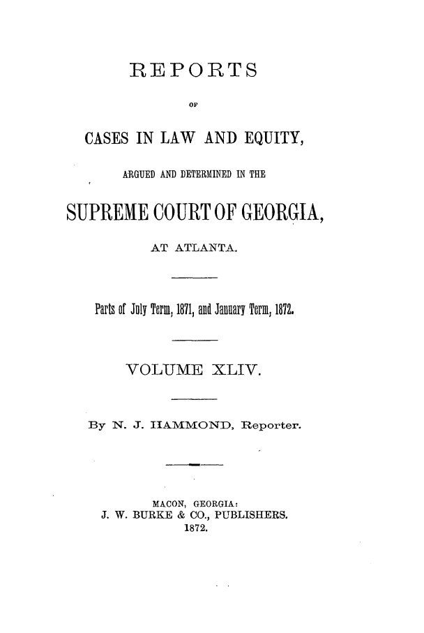 handle is hein.statereports/repclweqgeo0044 and id is 1 raw text is: REPORTS
OF
CASES IN LAW     AND EQUITY,
ARGUED AND DETERMINED IN THE
SUPREME COURT OF GEORGIA,
AT ATLANTA.
Parts of July Term, 1871, and January Tarm, 1872.
VOLUME XLIV.
By N. J. ItAMMOND, Reporter.
MACON, GEORGIA:
J. W. BURKE & CO., PUBLISHERS.
1872.


