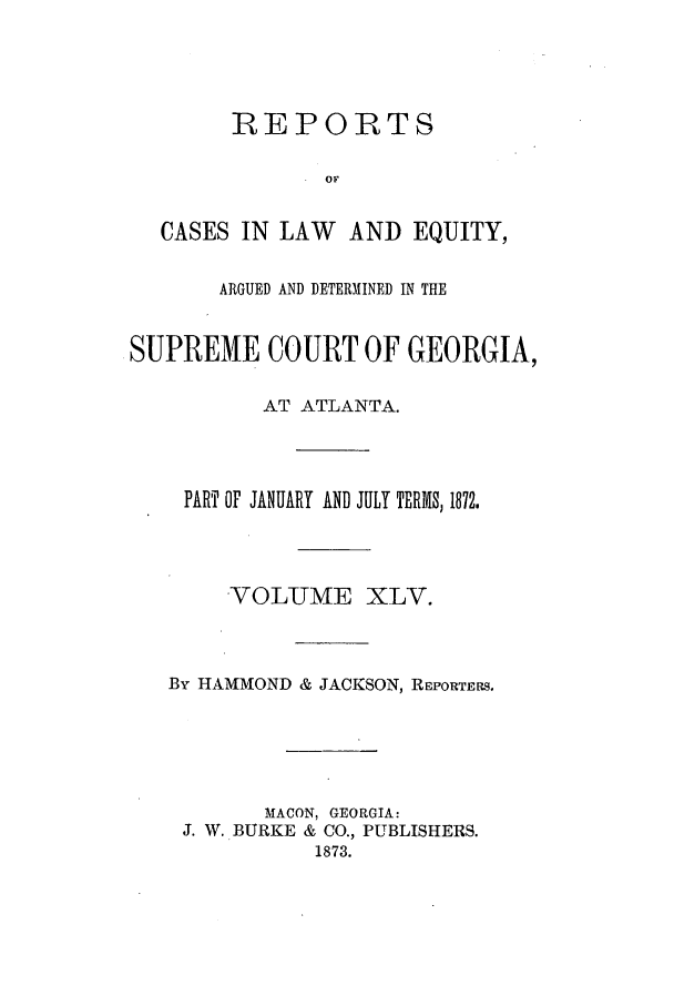 handle is hein.statereports/repclweqgeo0045 and id is 1 raw text is: REPORTS
OF
CASES IN LAW    AND EQUITY,
ARGUED AND DETERMINED IN THE
SUPREME COURT OF GEORGIA,
AT ATLANTA.
PART OF JANUARY AND JULY TERMS, 1872.
-VOLUME XLV.
By HAMMOND & JACKSON, REPORTERS.
MACON, GEORGIA:
J. W. BURKE & CO., PUBLISHERS.
1873.


