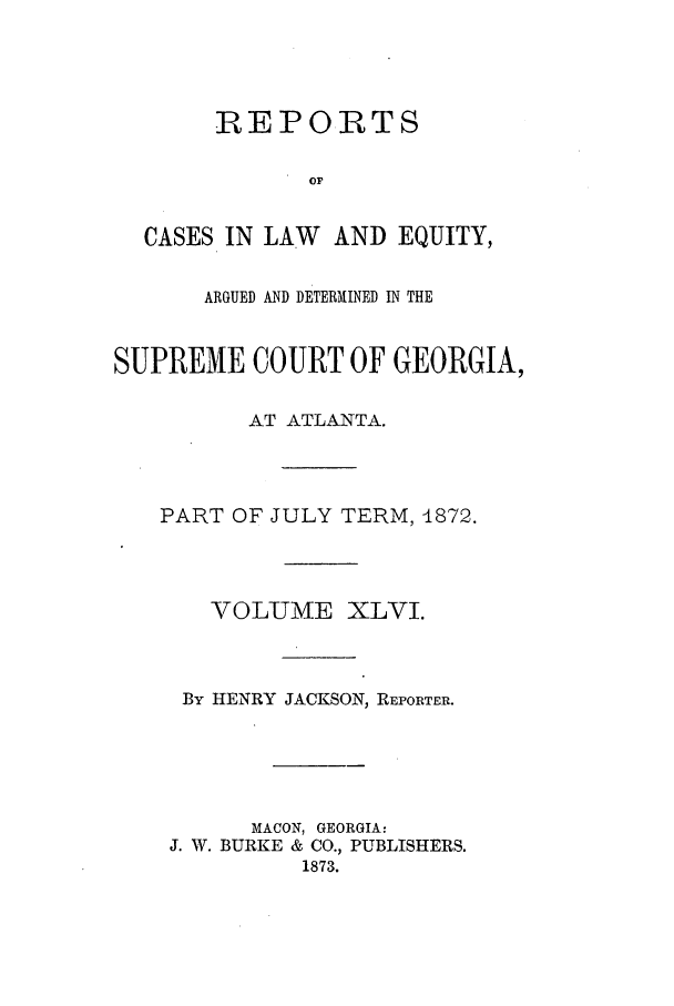 handle is hein.statereports/repclweqgeo0046 and id is 1 raw text is: REPORTS
or
CASES IN LAW    AND EQUITY,
ARGUED AND DETERMINED IN THE
SUPREME COURT OF GEORGIA,
AT ATLANTA.
PART OF JULY TERM, 4872.
VOLUME XLVI.
By HENRY JACKSON, REPORTER.
MACON, GEORGIA:
J. W. BURKE & CO., PUBLISHERS.
1873.


