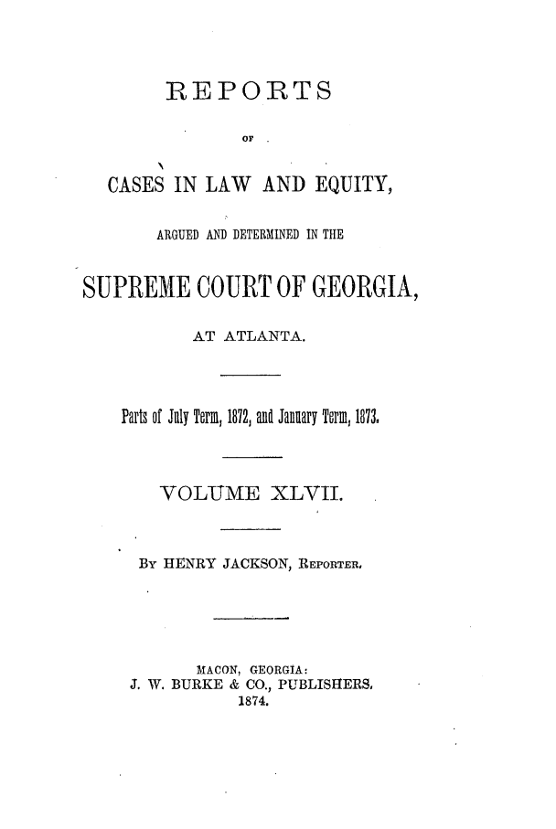 handle is hein.statereports/repclweqgeo0047 and id is 1 raw text is: REPORTS
OF

CASES IN LAW

AND EQUITY,

ARGUED AND DETERMINED IN THE
SUPREME COURT OF GEORGIA,
AT ATLANTA.
Parts of July Term, 1872, and January Term, 1873.
VOLUME XLVII.
By HENRY JACKSON, REPORTER,
MACON, GEORGIA:
J. W. BURKE & CO., PUBLISHERS,
1874.


