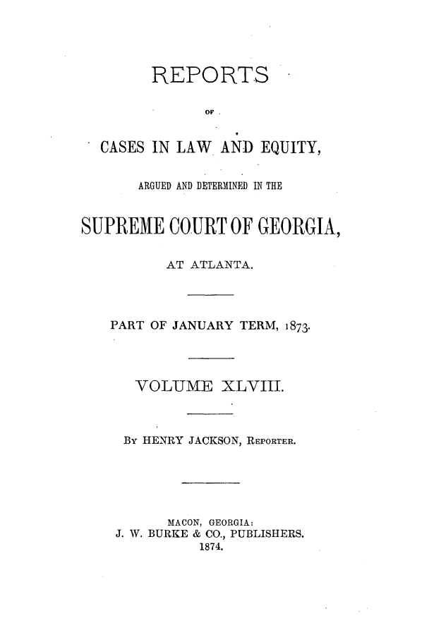handle is hein.statereports/repclweqgeo0048 and id is 1 raw text is: REPORTS
OF.
CASES IN LAW   AND EQUITY,
ARGUED AND DETERMINED IN THE
SUPREME COURT OF GEORGIA,
AT ATLANTA.
PART OF JANUARY TERM, 1873.
VOLUME XLVIII.
By HENRY JACKSON, REPORTER.
MACON, GEORGIA:
J. W. BURKE & CO., PUBLISHERS.
1874.


