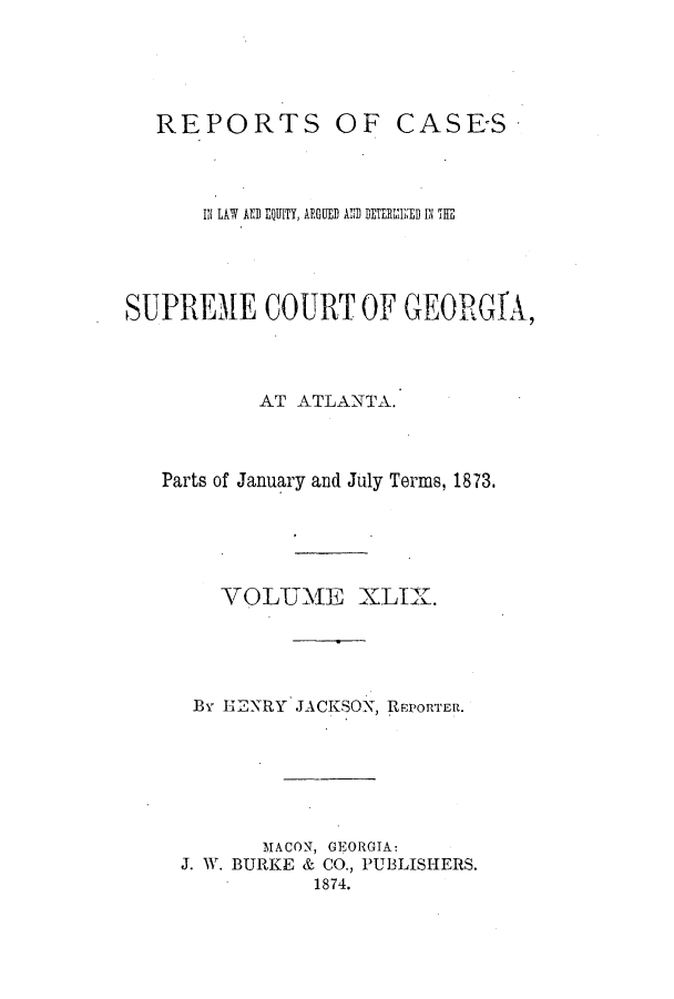 handle is hein.statereports/repclweqgeo0049 and id is 1 raw text is: REPORTS

OF CASES -

IN LAW AND EQUITY, AFGUED AID DETERI1h ED IN THE
SUPREME COURT OF GEORGfA,
AT ATLANTA.
Parts of January and July Terms, 1873.
VOLUME XLIX.
By HEXNRY JACKSON, REPORTER.
MACON, GEORGIA:
J. W. BURKE & CO., PUBLISHERS.
1874.


