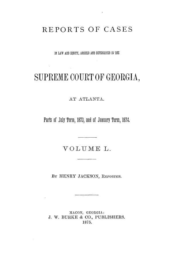 handle is hein.statereports/repclweqgeo0050 and id is 1 raw text is: OF CASES

IN LAW AND EQUITY, ARGUED AND DETERINI1ED II TH
SUPREME COURT OF GEORGIA,
AT ATLANTA.
Parts of Jilly Term, 1873, aiil of January Term, 1874.

VOLUME

By HENRY JACKSON, REPORTER.
MACON, GEORGIA:
J. W. BURKE & CO., PUBLISHERS.
1875.

REPORTS


