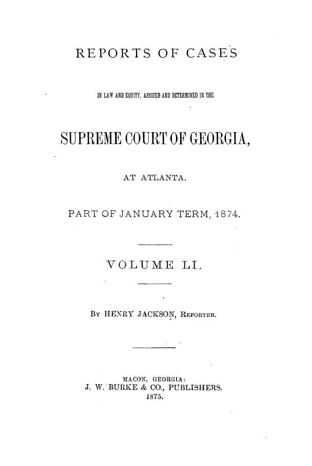 handle is hein.statereports/repclweqgeo0051 and id is 1 raw text is: REPORTS

OF CASES

IN LAW AND EQUITY, ARGUED AND DETERMINED IN THE
SUPREME COURT OF GEORGIA,
AT ATLANTA.
PART OF JANUARY TERM, 1874.

VOLUME

LI.

By HENRY JACKSON, REPORTER.
MACON, GEORGIA:
J. W. BURKE & CO., PUBLISHERS.
1875.


