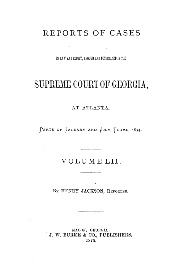 handle is hein.statereports/repclweqgeo0052 and id is 1 raw text is: REPORTS

OF CASES

IN LAW AND EQUITY, ARGUED AND DETERIMINED IN THE
SUPREME COURT OF GEORGIA,
AT ATLANTA.
F~ARTS OF JIANUJARY AND JULY TERMS, 1874.
VOLUME LII.
By HENRY JACKSON, REPORTER.
MACON, GEORGIA:
J. W. BURKE & CO., PUBLISHERS.
1875.


