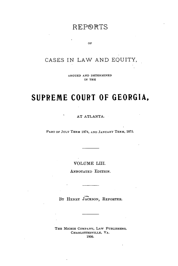 handle is hein.statereports/repclweqgeo0053 and id is 1 raw text is: REP®DTS
OF
CASES IN LAW AND EQUITY,

ARGUED AND DETERMINED
IN THE
SUPREME COURT OF GEORGIA,
AT ATLANTA.
PART OF JULY TERM 1874, AND JANUARY TERM, 1875.
VOLUME LIII.
ANNOTATED EDITION.
By HENRY JACKSON, REPORTER.
THE MICHIE COMPANY, LAW PUBLISHERS,
CHARLOTTESVILLE, VA.
1906.


