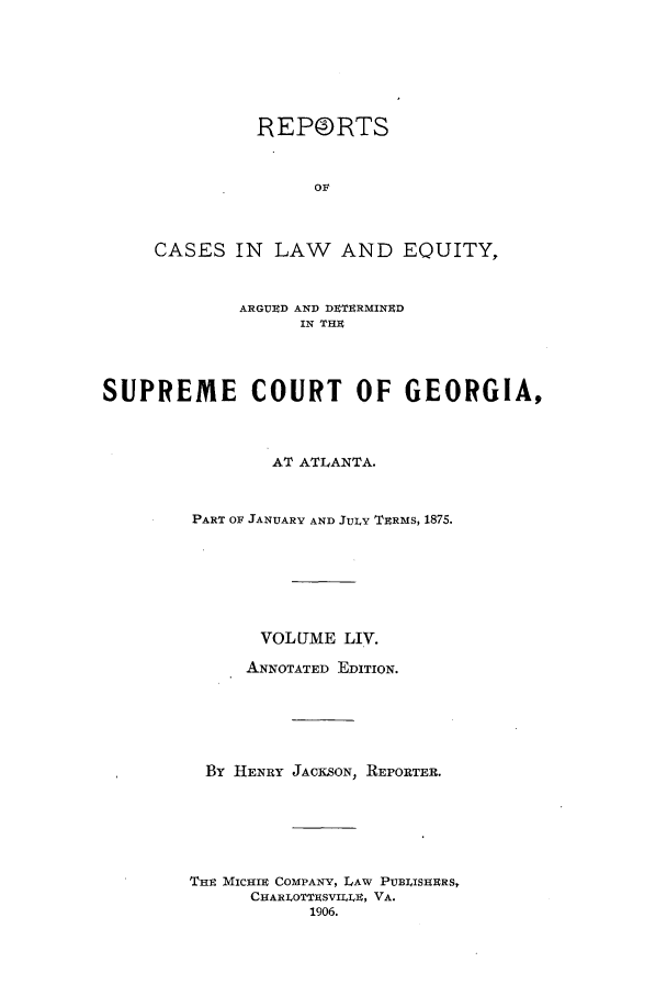 handle is hein.statereports/repclweqgeo0054 and id is 1 raw text is: REPORTS
OF
CASES IN LAW AND EQUITY,
ARGUED AND DETERMINED
IN THE
SUPREME COURT OF GEORGIA,
AT ATLANTA.
PART OF JANUARY AND JULY TERMS, 1875.
VOLUME LIV.
ANNOTATED EDITION.
By HENRY JACKSON, REPORTER.
THE MICHIE COMPANY, LAW PUBLISHERS,
CHARLOTTESVILLE, VA.
1906.


