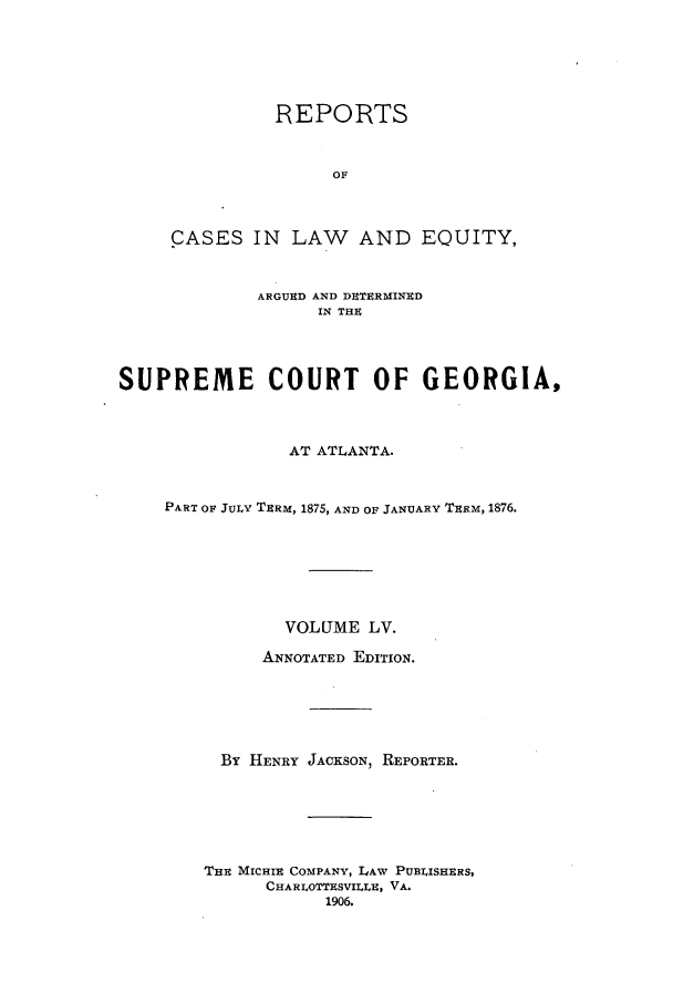 handle is hein.statereports/repclweqgeo0055 and id is 1 raw text is: REPORTS
OF
CASES IN LAW AND EQUITY,
ARGUECD AND DETERMINED
IN THE
SUPREME COURT OF GEORGIA,
AT ATLANTA.
PART OF JULY TERM, 1875, AND OF JANUARY TERM, 1876.
VOLUME LV.
ANNOTATED EDITION.
By HENRY JACKSON, REPORTER.
THE MICHIE COMPANY, LAW PUBLISHERS,
CHARLOTTRSVILLE:, VA.
1906.


