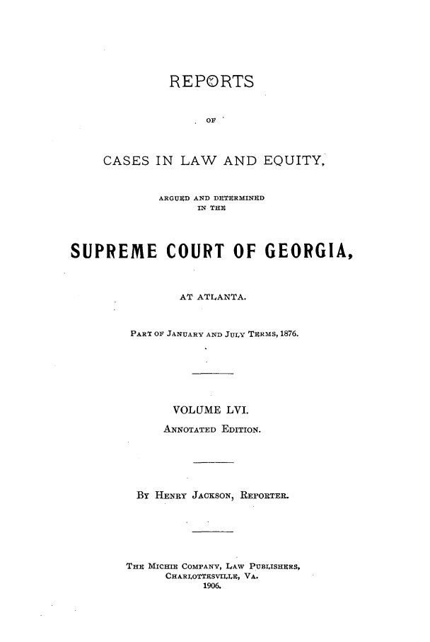 handle is hein.statereports/repclweqgeo0056 and id is 1 raw text is: REPORTS
OF
CASES IN LAW AND EQUITY,

ARGUED AND DETERMINED
IN THE
SUPREME COURT OF GEORGIA,
AT ATLANTA.
PART OF JANUARY AND JULY TERMS, 1876.
VOLUME LVI.
ANNOTATED EDITION.
By HENRY JACKSON, REPORTER.
THE MICHI COMPANY, LAW PuBuIsHERs,
CHARLOTTESVILLE, VA.
1906.


