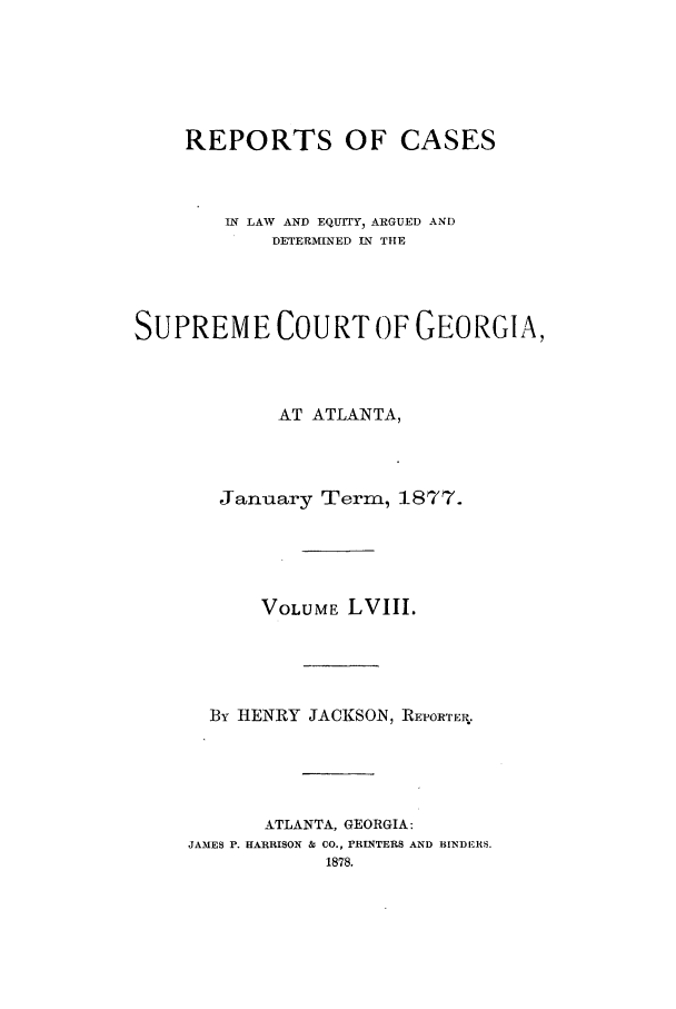 handle is hein.statereports/repclweqgeo0058 and id is 1 raw text is: REPORTS OF CASES
IN LAW AND EQUITY, ARGUED AND
DETERMINED IN THE
SUPREME COURT OF GEORGIA,
AT ATLANTA,
January Term, 1877.
VOLUME LVIII.
By HENRY JACKSON, REPORTER.
ATLANTA, GEORGIA:
JAMES P. HARRISON & CO., PRINTERS AND BINDERS.
1878.


