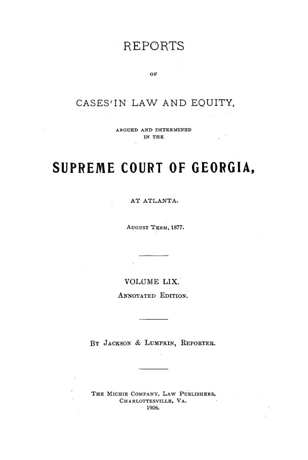handle is hein.statereports/repclweqgeo0059 and id is 1 raw text is: REPORTS
OF
CASES6IN LAW AND EQUITY,

ARGUED AND DETERMINED
IN THE
SUPREME COURT OF GEORGIA,
AT ATLANTA.
AUGUST TERM, 1877.
VOLUME LIX.
ANNOTATED EDITION.
BY JACKSON & LUMPKIN, REPORTER.
THE MICHIE COMPANY, LAW PUBLISHERS,
CHARLOTTESVILLE, VA.
1906.


