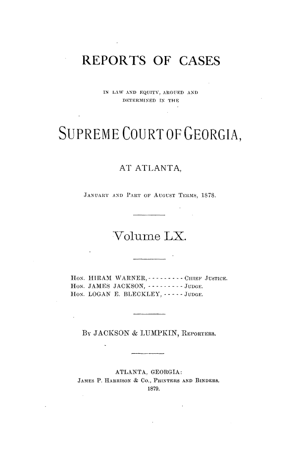 handle is hein.statereports/repclweqgeo0060 and id is 1 raw text is: REPORTS OF

CASES

IN LAW AND EQUITY. ARGUED AND
)ETERMINED IN THE
SUPREME COURT OF GEORGIA,
AT ATLANTA,
JANUARY AND P'ART OF AuGUST Tmnrs, 1878.
Volume LX.
HoN. HIRAM WARNER, ----------CiIE' JUSTICE.
HoN. JAMES JACKSON, ----------JUDGE.
Ho-N. LOGAN E. BLECKLEY, ------ JUDGE.
By JACKSON & LUMPKIN, REPORTERS.
ATLANTA. GEORGIA:
JAM ES P. H.kiRIsoN & Co., PRINTERS AND BINDFInS.


