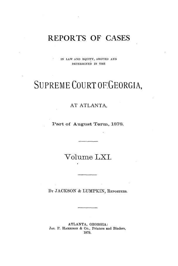 handle is hein.statereports/repclweqgeo0061 and id is 1 raw text is: REPORTS OF CASES
IN LAW AND EQUITY, ARGUED AND
DETERMINED IN THE
SUPREME COURT OF7GEORGIA,
AT ATLANTA,
Part of August Term, 1878.
Volume LXI.
By JACKSON & LUMPKIN, REPORTERS.
ATLANTA, GEORGIA:
JAS. P. HARRISON & CO., Printers and Binders,
1879.


