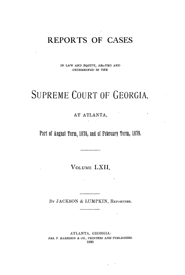 handle is hein.statereports/repclweqgeo0062 and id is 1 raw text is: REPORTS

OF CASES

IN LAW AND EQUITY, ARtiUED AND
DETERMINED IN THE
SUPREME COURT OF GEORGIA,
AT ATLANTA,
Part of huanst Term, 1878, an of Febrary Term, 1879,
VOLUME LXII.
By JACKSON & LUMPKIN, REPORTERS.
ATLANTA, GEORGIA:
JAS. P. HARRISON & CO., PRINTERS AND PUBLISIERS.
1880.


