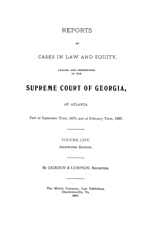 handle is hein.statereports/repclweqgeo0064 and id is 1 raw text is: REPORTS
OF
CASES IN LAW AND EQUITY,
ARGUED AND DETERMINED
IN THI
SUPREME -COURT OF GEORGIA,
AT ATLANTA.
Part of September Term, 1879, and of February Term, 1880.
VOLUME LXIV.
ANNOTATED EDITION.
By JACKSON & LUMPKIN, RtPORTERS.
The Michie Company, Law Publishers,
Charlottesville, Va.
1907.



