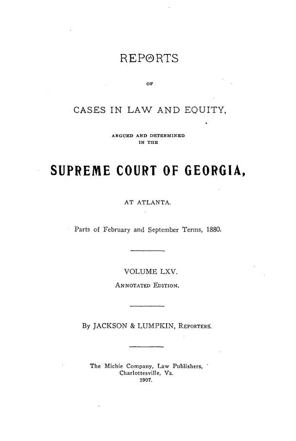 handle is hein.statereports/repclweqgeo0065 and id is 1 raw text is: REPORTS
OA
CASES IN LAW AND EQUITY,

ARGUED AND DETURMINED
IN THE
SUPREME COURT OF GEORGIA,
AT ATLANTA.
Parts of February and September Terms, 1880.
VOLUME LXV.
ANNOTATED EDITION.
By JACKSON & LUMPKIN, REPORTERS.
The Michie Company, Law Publishers,
Charlottesville, Va.
1907.


