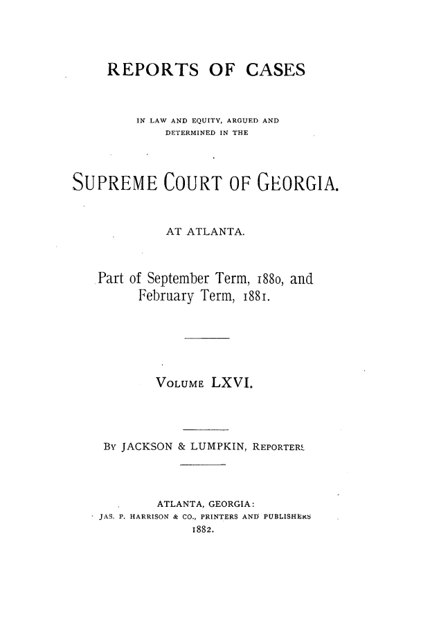 handle is hein.statereports/repclweqgeo0066 and id is 1 raw text is: REPORTS OF CASES
IN LAW AND EQUITY, ARGUED AND
DETERMINED IN THE
SUPREME COURT OF GEORGIA.
AT ATLANTA.
.Part of September Term, 188o, and
February Term, 188i.
VOLUME LXVI.
By JACKSON & LUMPKIN, REPORTER,
ATLANTA, GEORGIA:
 JAS. P. HARRISON & CO., PRINTERS AND PUBLISHEK6
1882.


