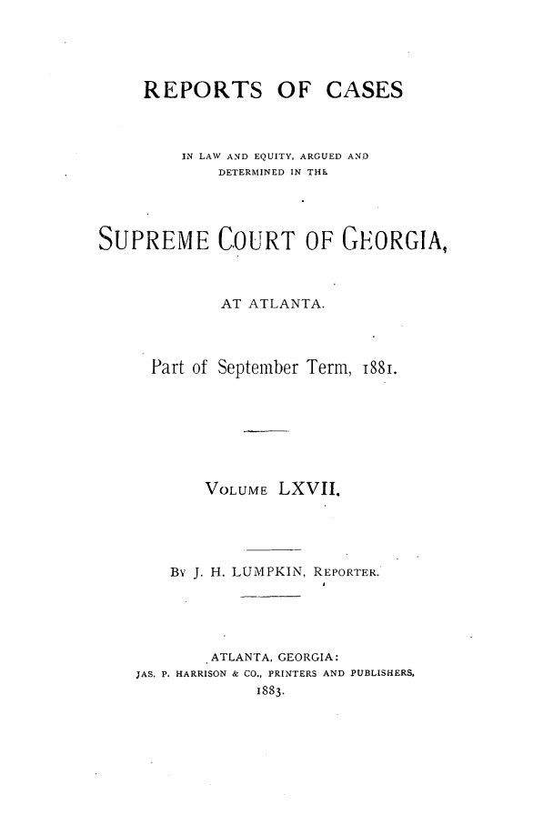 handle is hein.statereports/repclweqgeo0067 and id is 1 raw text is: REPORTS OF CASES
IN LAW AND EQUITY, ARGUED AND
DETERMINED IN THE
SUPREME COURT OF GEORGIA,
AT ATLANTA.
Part of September Term, 88.
VOLUME LXVII.
By J. H. LUMPKIN, REPORTER.
.ATLANTA, GEORGIA:
JAS. P. HARRISON & CO., PRINTERS AND PUBLISHERS,
1883.


