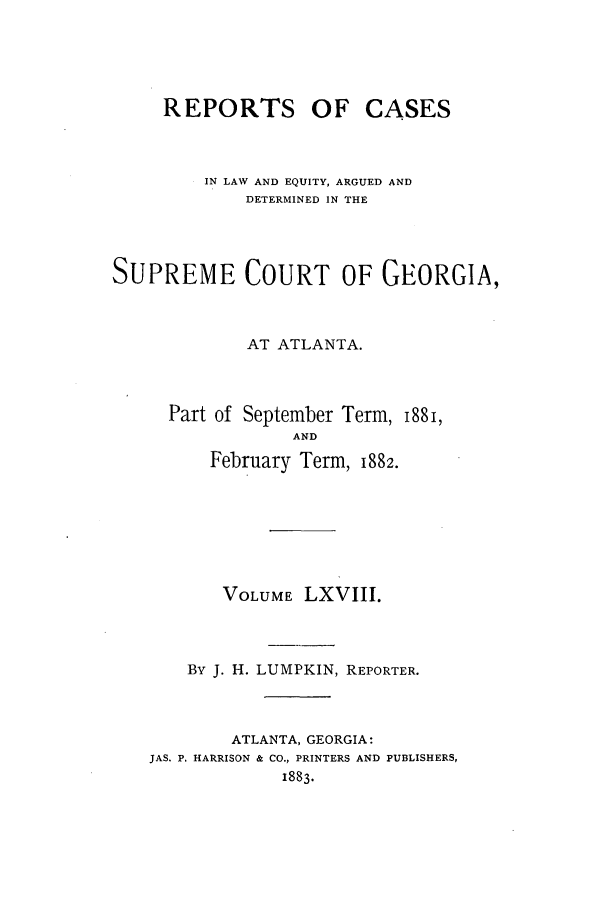 handle is hein.statereports/repclweqgeo0068 and id is 1 raw text is: REPORTS OF

CASES

IN LAW AND EQUITY, ARGUED AND
DETERMINED IN THE
SUPREME COURT OF GEORGIA,
AT ATLANTA.
Part of September Term, I88I,
AND
February Term, 1882.

VOLUME LXVIII.
By J. H. LUMPKIN, REPORTER.
ATLANTA, GEORGIA:
JAS. P. HARRISON & CO., PRINTERS AND PUBLISHERS,
1883.


