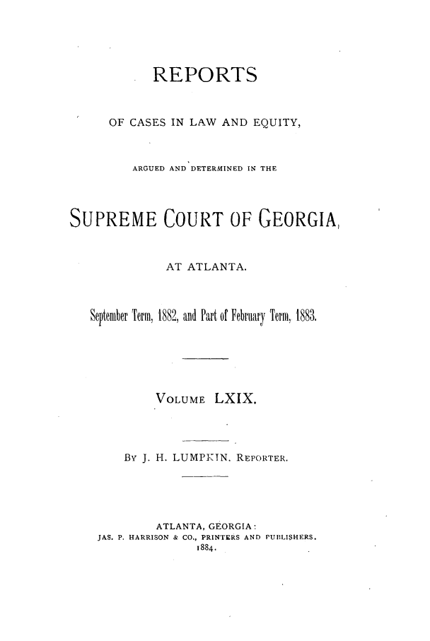 handle is hein.statereports/repclweqgeo0069 and id is 1 raw text is: REPORTS
OF CASES IN LAW AND EQUITY,
ARGUED AND DETERMINED IN THE
SUPREME COURT OF GEORGIA,
AT ATLANTA.
September Term, 1882, and Part of February Term, 1883.
VOLUME LXIX.
By J. H. LUMP-IN. REPORTER.
ATLANTA, GEORGIA:
JAS. P. HARRISON & CO., PRINTERS AND PUBLISHERS.
1884.


