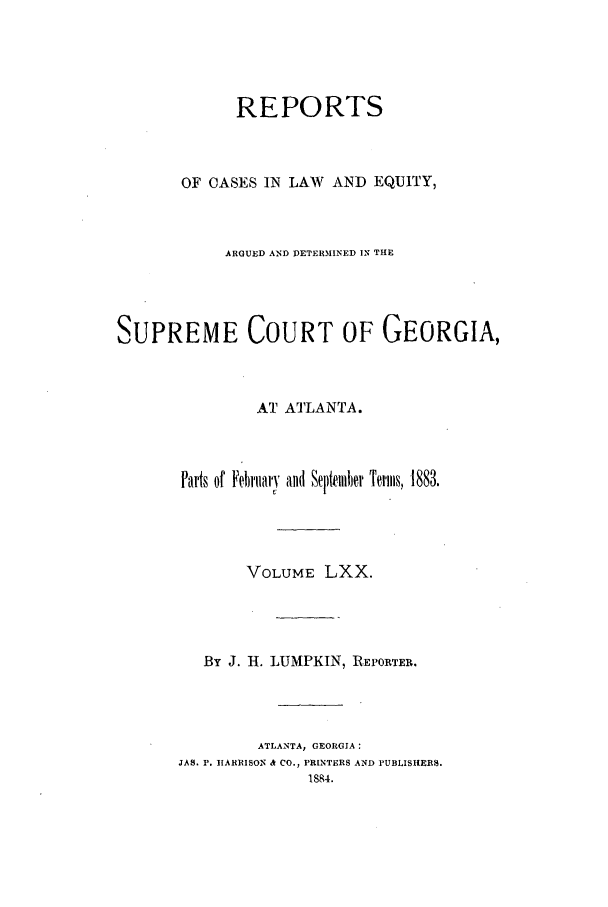 handle is hein.statereports/repclweqgeo0070 and id is 1 raw text is: REPORTS
OF CASES IN LAW AND EQUITY,
ARGUED AND DETERMINED IN THE
SUPREME COURT OF GEORGIA,
AT ATLANTA.
Parts of Febrtary and September Terms, 1883.
VOLUME LXX.
By J. H. LUMPKIN, REPORTER.
ATLANTA, GEORGIA:
JAS, P. HARRISON & CO., PRINTERS AND PUBLISHERS.
1884.



