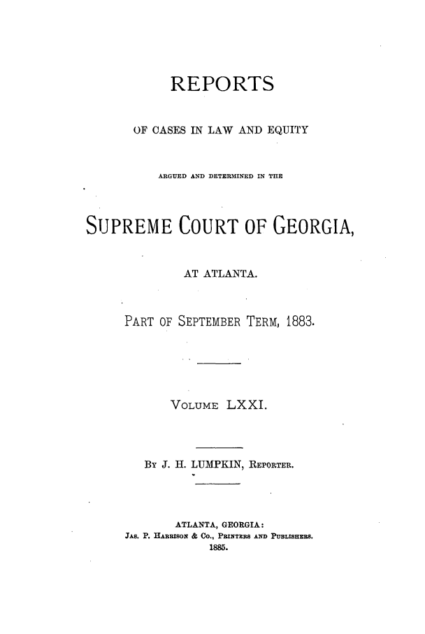 handle is hein.statereports/repclweqgeo0071 and id is 1 raw text is: REPORTS
OF CASES IN LAW AND EQUITY
ARGUED AND DETERMINED IN THE
SUPREME COURT OF GEORGIA,
AT ATLANTA.
PART OF SEPTEMBER TERM, 1883.
VOLUME LXXI.
By J. H. LUMPKIN, REPORTER.
ATLANTA, GEORGIA:
JAB. P. HARRISON & Co., PRINTERS AND PUBLISHERS.


