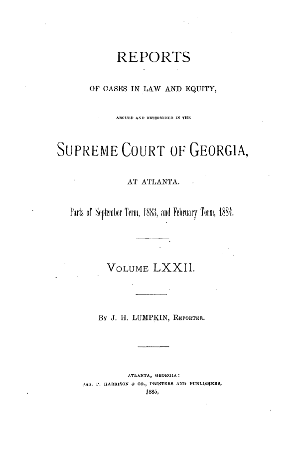 handle is hein.statereports/repclweqgeo0072 and id is 1 raw text is: REPORTS
OF CASES IN LAW       AND EQUITY,
ARGUED AND DETERMINED IN THE
SUPREME COURT OF GEORGIA,
AT ATLANTA.
Iairts oI Scjifeiii~r Term, 1883, and Februarv Term, 1884.
VOLUME LXXII.
By J. 11. LUMPKIN, REPORTER.
ATLANTA, GEORGIA:
4AS. P. IEARRISON 4- CO., PRINTERS AND PUBLISHERS,
1885,


