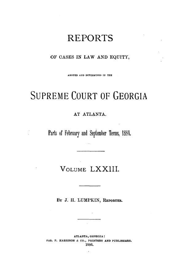 handle is hein.statereports/repclweqgeo0073 and id is 1 raw text is: REPORTS
OF CASES IN LAW AND EQUITY,
ARGUED AND DETERMINED IN THE
SUPREME COURT OF GEORGIA
AT ATLANTA.
Parts of February aud September Term, 1884.
VOLUME LXXIII.
By J. H. LUMPKIN, REPORTER.
ATLANTA, GEORGIA:
SAS. P. HARRISON & CO., PRINTERS AND PUBLISHERS.
1886.


