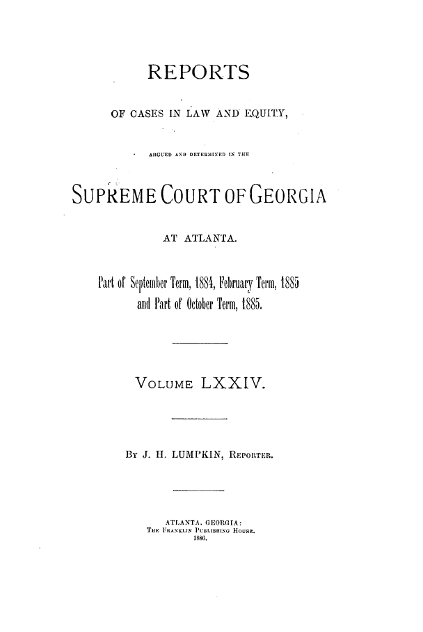 handle is hein.statereports/repclweqgeo0074 and id is 1 raw text is: REPORTS
OF CASES IN LAW AND E.QUITY,
ARGUED AND DETERIM[NED [N THE
SUPREME COURT OF GEORGIA
AT ATLANTA.
Part or September Term, 1884, February Term, 105S
ani Part of October Term, 1885.
VOLUME LXXIV.
By J. H. LUMPKIN, REPORTER.
ATLANTA, GEORGIA:
THE FRANKLIN P'UBLISHING H1OUSE.
1886.


