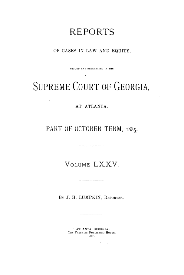 handle is hein.statereports/repclweqgeo0075 and id is 1 raw text is: REPORTS
OF CASES IN LAW AND EQUITY,
ARGUED AND DETERMINPD IN THE
SUPREME COURT OF GEORGIA,
AT ATLANTA.
PART OF OCTOBER TERM, 1885,
VOLUME LXXV.
By J. H. LUMPKIN, REPORTER.
ATLANTA, GEORGIA:
THE FRANKLIN PUBLISHING HOUSE.
1887.



