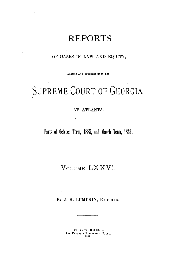 handle is hein.statereports/repclweqgeo0076 and id is 1 raw text is: REPORTS
OF CASES IN LAW AND EQUITY,
ARGUED AND DETERMINED IN THE
SUPREME COURT OF GEORGIA,
AT ATLANTA.
Parts of October Term, 1885, aid Marc Term, 1886.
VOLUME LXXV1.
By J. H. LUMPKIN, REPORTER.
ATLANTA, GEORGIA:
THE FRANKLIN PUBLISHING HOUSE.
1888.


