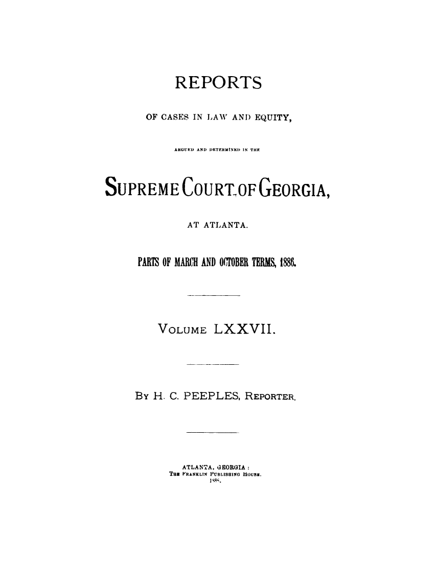 handle is hein.statereports/repclweqgeo0077 and id is 1 raw text is: 







            REPORTS


       OF CASES IN LAW AND EQUITY,


            ARGUED AND DETERMINEDJ IN THE



SUPREME COURTIOF GEORGIA,


              AT ATLANTA.



      PARTS OF MARCH AND O(CTOBER TER  1886.






         VOLUME   LXXVII.






     By H. C. PEEPLES,  REPORTER.






             ATLANTA. GEORGIA:
           Tax FRANKLIN PUBLISHING HOUSE.


