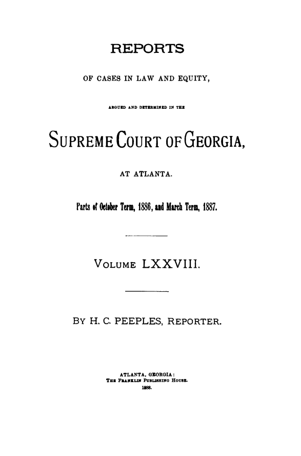 handle is hein.statereports/repclweqgeo0078 and id is 1 raw text is: 




            REPORTS


       OF CASES IN LAW AND EQUITY,


            AROUED AND DETERMINED IN TER




SUPREME COURT OF GEORGIA,



              AT ATLANTA.



      Parts of October Term, 1886, nd Much Term, 1887.






         VOLUME LXXVIII.






     BY H. C. PEEPLES,  REPORTER.





              ATLANTA, GEORGIA:
           TaE FRAKLIN PUBLISHING HOUSL
                   18 .



