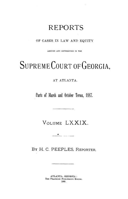 handle is hein.statereports/repclweqgeo0079 and id is 1 raw text is: 





             REPORTS


       OF CASES IN LAW AND EQUITY

            ARGUED AND DETERMINED IN THE



SUPREME COURT OF GEORGIA,


               AT ATLANTA.


       Parts of March  and Ootob)er Terms, 1887.


VOLUME


LXXIX.


By H. C. PEEPLES, REPORTER,





        ATLANTA, GEORGIA:
      THE FRANKLIN PUBLISHINo HOUSE.
             1889.


