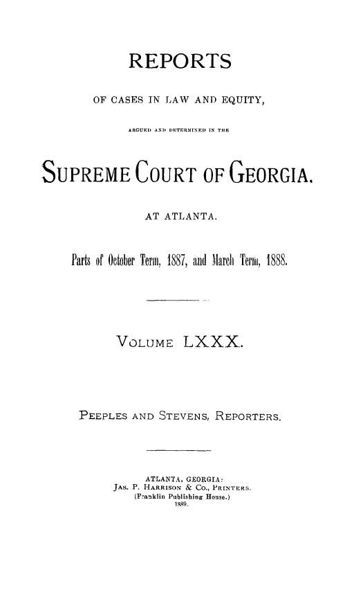 handle is hein.statereports/repclweqgeo0080 and id is 1 raw text is: 




              REPORTS


        OF CASES IN LAW AND EQUITY,


              ARGUED AND IETPR[INED IN TH9




SUPREME COURT OF GEORGIA.



                AT ATLANTA.



     Parts of October Term, 1887, and March  Term, 1888.


VOLUME


LXXX.


PEEPLES AND STEVENS, REPORTERS.





          ATLANTA, GEORGIA:
     JAS. P. HARRISON &Z Co., PRINTERS,
         (Franklin Publishing House.)
               1, 55_


