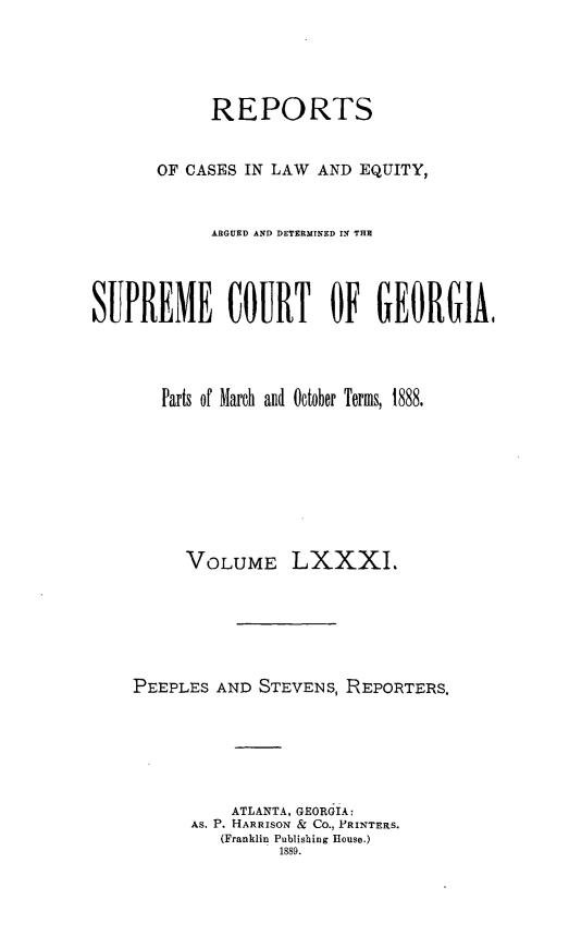 handle is hein.statereports/repclweqgeo0081 and id is 1 raw text is: 




            REPORTS


       OF CASES IN LAW AND EQUITY,


            ARGUED AND DETERMINED IN THE




SUPREME COURT OF GEORGIA,




       Parts of March and October Terms, 1888.








          VOLUME LXXXI.






    PEEPLES AND STEVENS, REPORTERS.






              ATLANTA, GEORGIA:
          AS. P. HARRISON & Co., PRINTERS.
             (Franklin Publishing House.)
                   1889.


