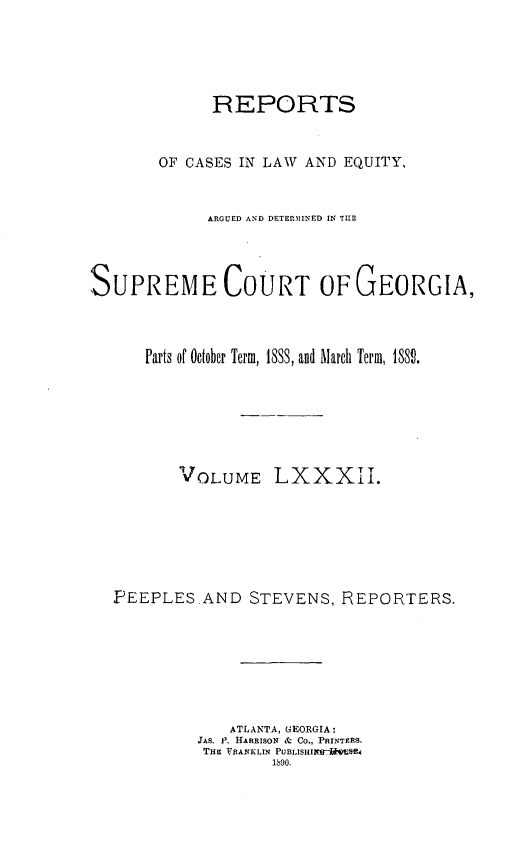 handle is hein.statereports/repclweqgeo0082 and id is 1 raw text is: 





             REPORTS


        OF CASES IN LAW AND EQUITY,


             ARGUED AND DETERMINED IN THE




SUPREME COURT OF GEORGIA,



      Parts of October Term, 18S3, and March Term, 1889.







          VOLUME LXXXII.







   FEEPLES.AND STEVENS, REPORTERS.







               ATLANTA, GEORGIA:
            JAS. JP. HARRISON & Co., PRINTFRS.
            THE FRANKLIN PUBIASHIvirM~vw4
                    1890.


