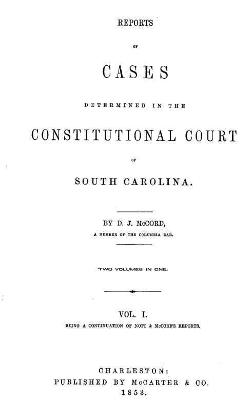 handle is hein.statereports/repconsc0001 and id is 1 raw text is: REPORTS
OF
CA.SE S
DETERMINED  IN  THE
CONSTITUTIONAL COURT
OF
SOUTH CAROLINA.

BY D. J. MoCORD,
A MEMBER OF THE COLUMBIA BAR.
TWO VOLLMES IN ONE.
VOL. I.
BEING A CONTINUATION OF NOTT & MCCORD'S REPORTS.
CHARLESTON:
PUBLISHED       BY   McOARTER      & CO.
1853.


