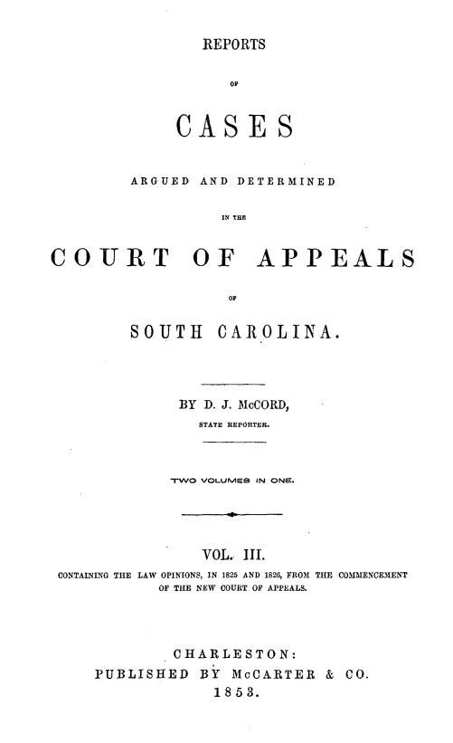 handle is hein.statereports/repconsc0003 and id is 1 raw text is: REPORTS

OF
CASES
ARGUED AND DETERMINED
IN THE
COURT OF APPEALS
or
SOUTH     CAROLINA.
BY D. J. McCORD,
STATE REPORTER.
-rWO VOLUME8 IN ONE.
VOL. III.
CONTAINING THE LAW OPINIONS, IN 1825 AND 1826, FROM TILE COMMENCE31ENT
OF THE NEW COURT OF APPEALS.
CHARLESTON:
PUBLISHED BY McCARTER & CO.
1853.


