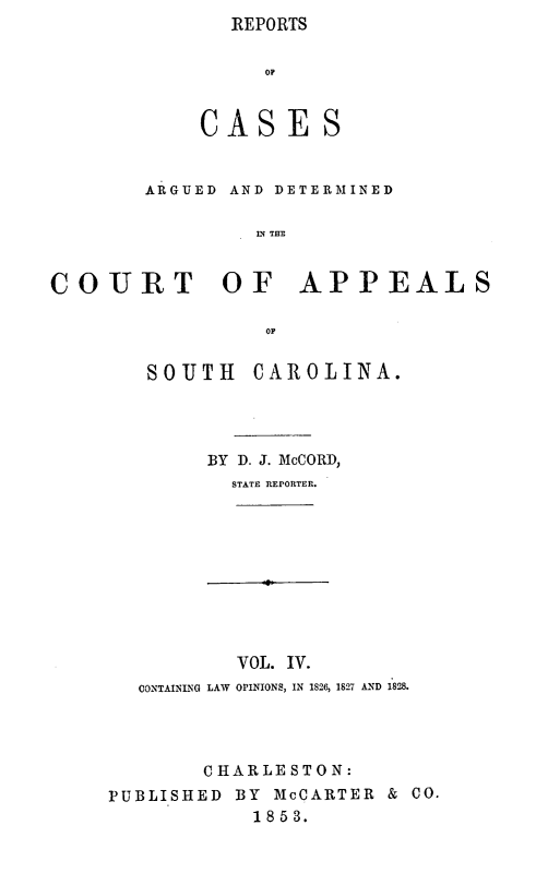handle is hein.statereports/repconsc0004 and id is 1 raw text is: REPORTS

Op
CASES
ARGUED AND DETERMINED
L THE
COURT OF APPEALS
O

SOUTH      CAROLINA.
BY D. J. McCORD,
STATE REPORTER.
VOL. IV.
CONTAINNG LAW OPINIONS, IN 1826, 1S27 AND 1828.
C HARLE ST 0 N:
PUBLISHED BY McCARTER & CO.
1853.


