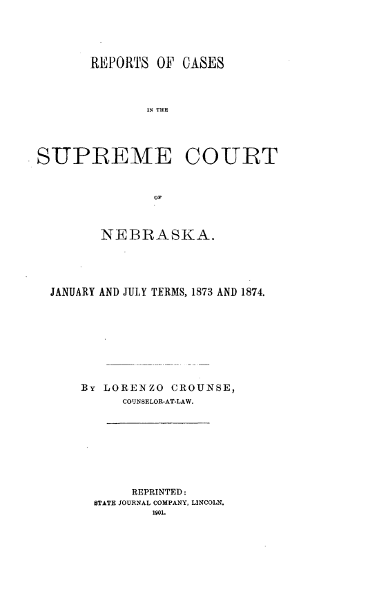 handle is hein.statereports/repcscnebrask0003 and id is 1 raw text is: REPORTS OF CASES
IN TUE
SUPIEEME COURT
OF
NEBRASKA.
JANUARY AND JULY TFRMS, 1873 AND 1874.
By LORENZO CROUNSE,
COUNSELOR-AT-LAW.

REPRINTED:
STATE JOURNAL COMPANY, LINCOLN.


