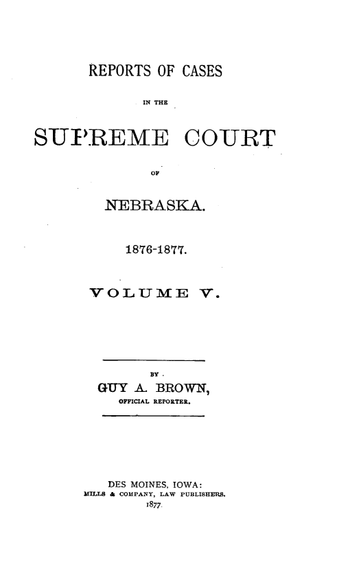 handle is hein.statereports/repcscnebrask0005 and id is 1 raw text is: REPORTS OF CASES
IN THE
SUPREME COURT
OF

NEBRASKA.
1876-1877.
VOLUME V.
BYI
GUY A BROWN7
OFFICIAL REPORTER.

DES MOINES, IOWA:
MILLS & COMPANY, LAW PUBLISHURS.
1877-


