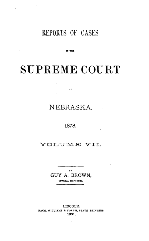 handle is hein.statereports/repcscnebrask0007 and id is 1 raw text is: REPORTS OF CASES
m mT
SUPREME COURT

NEBRASKA.
1878.
V 0 L *IT V mE VIL.

GUY A. BROWN,
OMCUL REPOEKMET
LINCOLN:
PACE, WILLIAMS & NORTH, STATE PRINTERS.
1891.


