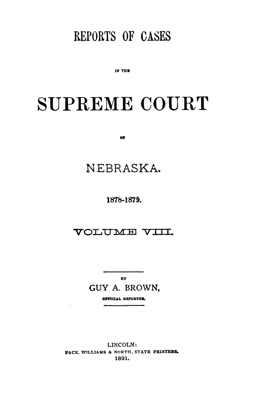 handle is hein.statereports/repcscnebrask0008 and id is 1 raw text is: REPORTS OF

02 THR
SUPREME COURT
OF

NEBRASKA.
1878-1879.
VO7IT7jlVE v
BY
GUY A. BROWN,
aimxcuL iRzoi&TKU
LINCOLN:
PACE, WILLIAMS & NORTH, STATE PR1(rTEns.
1891.

CASES


