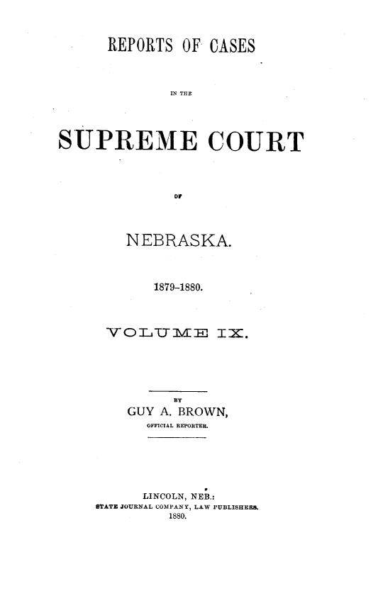 handle is hein.statereports/repcscnebrask0009 and id is 1 raw text is: 



      REPORTS OF CASES




              IN TCE





SUPREME COURT




              DY


    NEBRASKA.




       1879-1880.




 VOITIVIE IX.






         BY
    GUY A. BROWN,
      OFFICIAL REPORTER.







      LINCOLN, NEB.:
STATE JOURNAL COMPANY, LAW PUBLISHER.
         1880.


