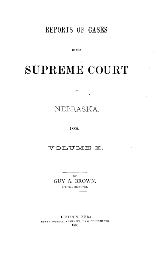 handle is hein.statereports/repcscnebrask0010 and id is 1 raw text is: 







      REPORTS OF CASES




              IN THE





SUPREME COURT




               OF


  NEBRASKA.




       1880.




YO Tj II E X.


      EY

GUY A. BROWN,
   OFFICIAL REFOITER


      LINCOLN, NEB.:
STATE JOURNAL COMPANY, LAW PUBLISHERS.
         1880.


