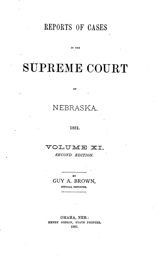 handle is hein.statereports/repcscnebrask0011 and id is 1 raw text is: 





      REPORTS OF CASES



              IN THE




SUPREME COURT



               OF


  NEBRASKA.



       1881.




V OL IT V EM  M I.
   SECOND EDITION.




        BY
  GUY A. BROWN,
     OFFICIAL REPORTER.


    OMAHA, NEB.:
HENRY GIBSON, STATE PRINTER.
       1885.


