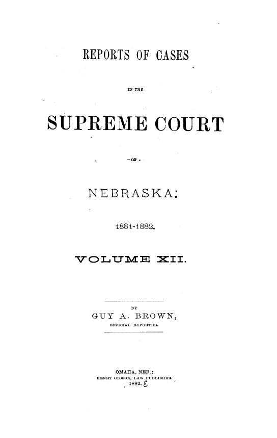 handle is hein.statereports/repcscnebrask0012 and id is 1 raw text is: 





REPORTS OF,


CASES


             IN T CE



SUPREME COURT


  NEBRASKA:



       1884-1882.



VOLT.TB/IE M xII.




         BY
   GUY A. BROWN,
      OFFICIAL REPORTER.





      OMAHA, NEB.:
    HENRY GIBSON, LAW PUBLISHER.
        .1882.8


