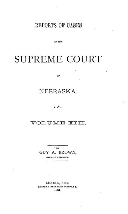 handle is hein.statereports/repcscnebrask0013 and id is 1 raw text is: 






       REPORTS OF CASES




             n TCE





SUPREME COURT



              OF


   NEBRASKA.









VOITIVIE XIII.


      BY
GUY A. BROWN,
  OFFICIAL REPORTEB.


   LINCOLN, NEB.:
TRIBUNE PRINTING COMPANY.
     1883.


